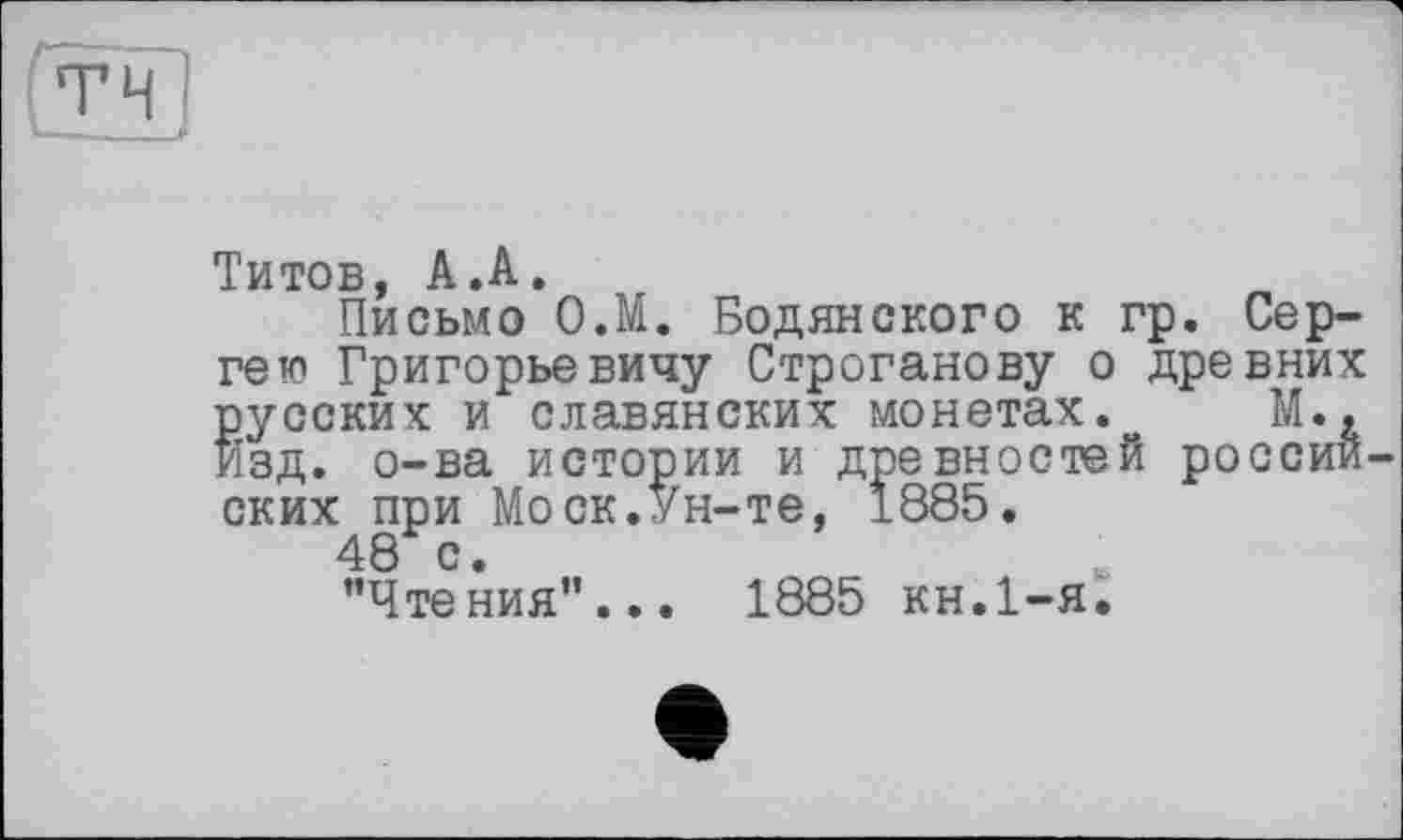 ﻿Титов, А.А.
Письмо О.М. Бодянского к гр. Сергею Григорьевичу Строганову о древних русских и славянских монетах.о М., Изд. о-ва истории и древностей россий Моск.Ун-те, 1885.
1885 кн.1-я.
русски
изд. о
ских при
48 с.
’’Чтения"